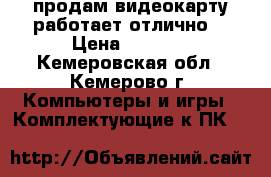 продам видеокарту,работает отлично. › Цена ­ 1 200 - Кемеровская обл., Кемерово г. Компьютеры и игры » Комплектующие к ПК   